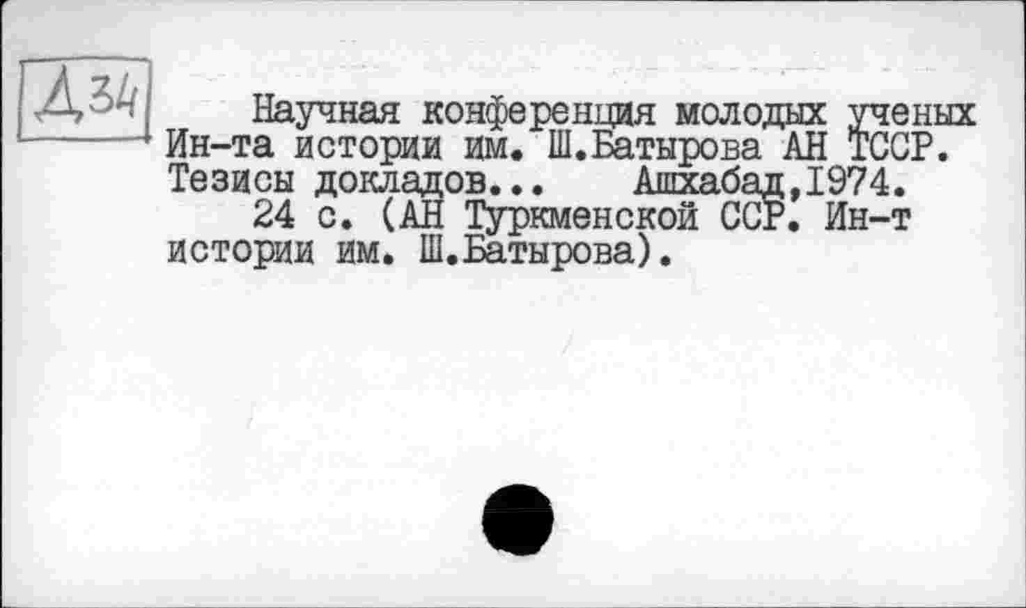 ﻿Научная конференция молодых ученых Ин-та истории им. Ш.Батырова АН ТССР. Тезисы докладов...	Ашхабад,1974.
24 с. (АН Туркменской ССР. Ин-т истории им. Ш.Батырова).